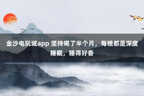 金沙电玩城app 坚持喝了半个月，每晚都是深度睡眠，睡得好香