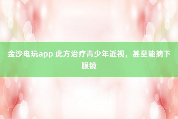 金沙电玩app 此方治疗青少年近视,甚至能摘下眼镜