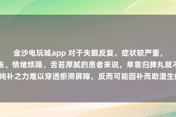 金沙电玩城app 对于失眠反复、症状较严重，伴有口干舌燥、胸闷腹胀、情绪烦躁、舌苔厚腻的患者来说，单靠归脾丸就不够了！归脾丸的纯补之力难以穿透瘀滞屏障，反而可能因补而助湿生痰，加重瘀滞，让失眠更顽固、胸闷更明显。