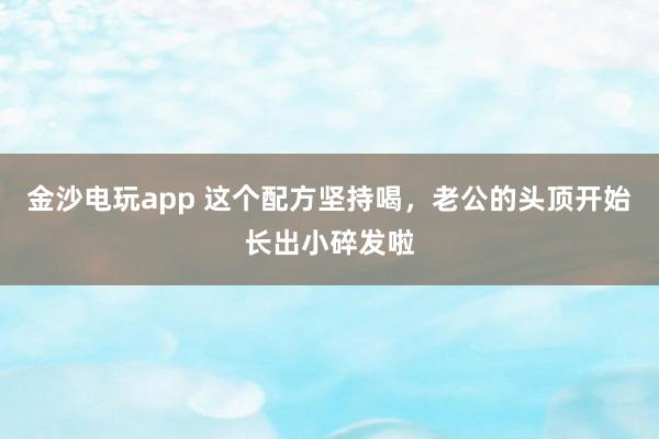 金沙电玩app 这个配方坚持喝，老公的头顶开始长出小碎发啦