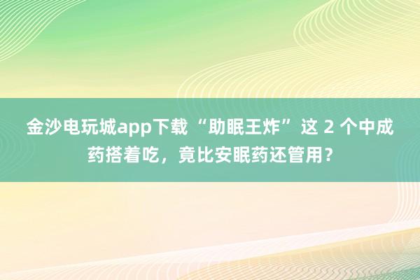 金沙电玩城app下载 “助眠王炸” 这 2 个中成药搭着吃，竟比安眠药还管用？