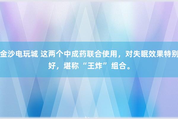 金沙电玩城 这两个中成药联合使用，对失眠效果特别好，堪称 “王炸” 组合。