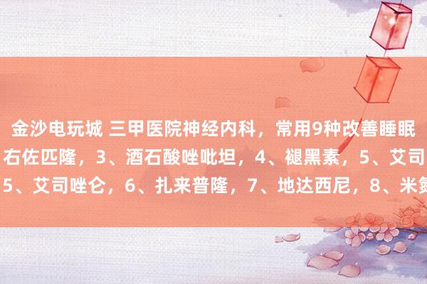 金沙电玩城 三甲医院神经内科，常用9种改善睡眠药物！1、地西泮，2、右佐匹隆，3、酒石酸唑吡坦，4、褪黑素，5、艾司唑仑，6、扎来普隆，7、地达西尼，8、米氮平，9、氟西汀，