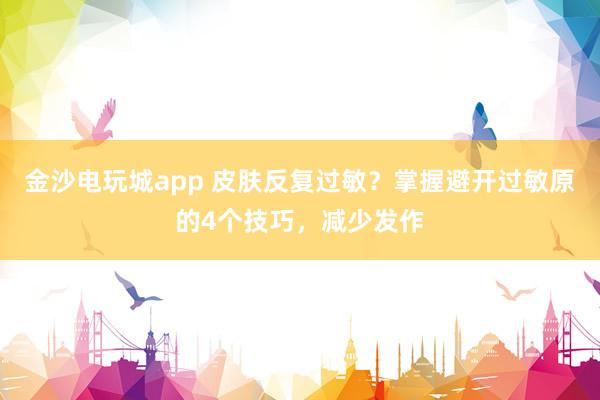 金沙电玩城app 皮肤反复过敏？掌握避开过敏原的4个技巧，减少发作