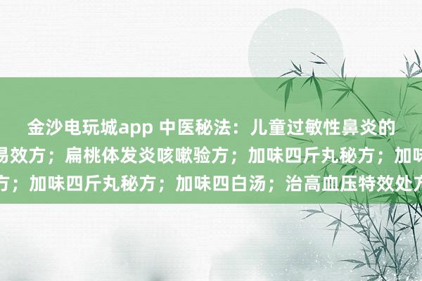 金沙电玩城app 中医秘法：儿童过敏性鼻炎的家庭护理；盗汗、虚汗易效方；扁桃体发炎咳嗽验方；加味四斤丸秘方；加味四白汤；治高血压特效处方