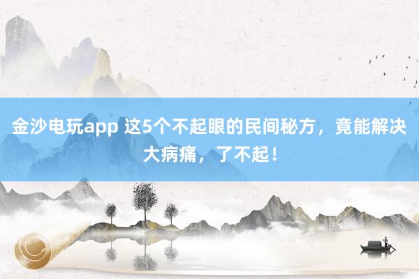 金沙电玩app 这5个不起眼的民间秘方，竟能解决大病痛，了不起！