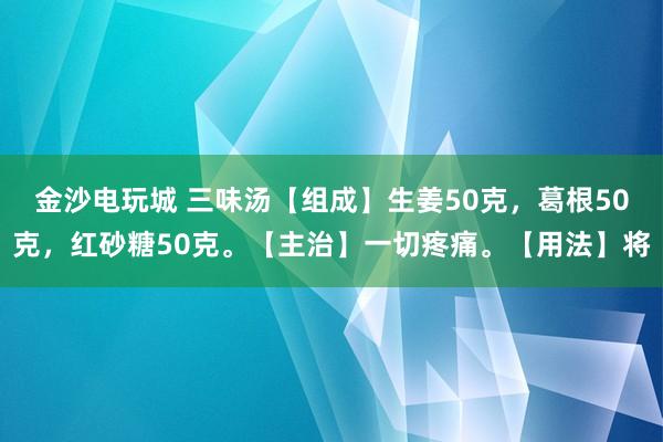 金沙电玩城 三味汤【组成】生姜50克，葛根50克，红砂糖50克。【主治】一切疼痛。【用法】将