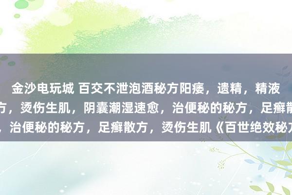 金沙电玩城 百交不泄泡酒秘方阳痿，遗精，精液稀薄，阳痿灵，失眠秘方，烫伤生肌，阴囊潮湿速愈，治便秘的秘方，足癣散方，烫伤生肌《百世绝效秘方》