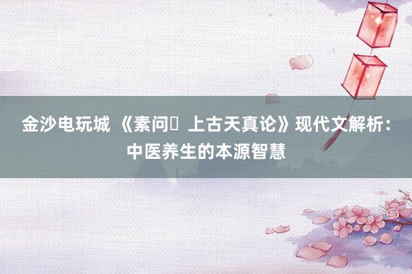 金沙电玩城 《素问・上古天真论》现代文解析：中医养生的本源智慧