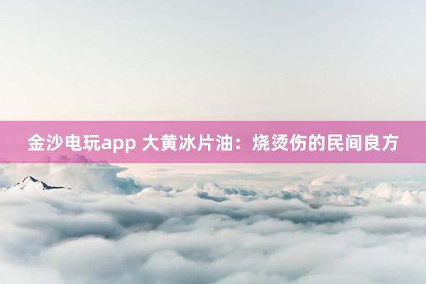 金沙电玩app 大黄冰片油：烧烫伤的民间良方