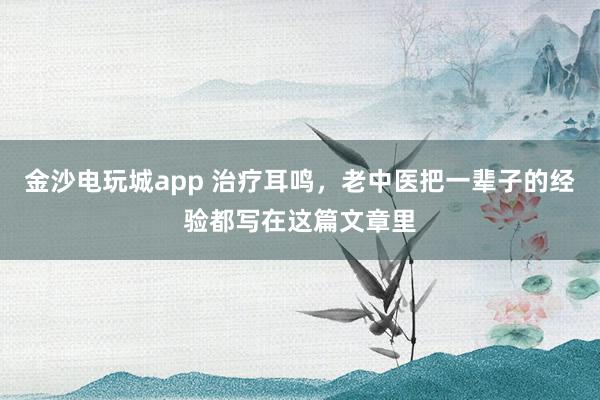 金沙电玩城app 治疗耳鸣，老中医把一辈子的经验都写在这篇文章里