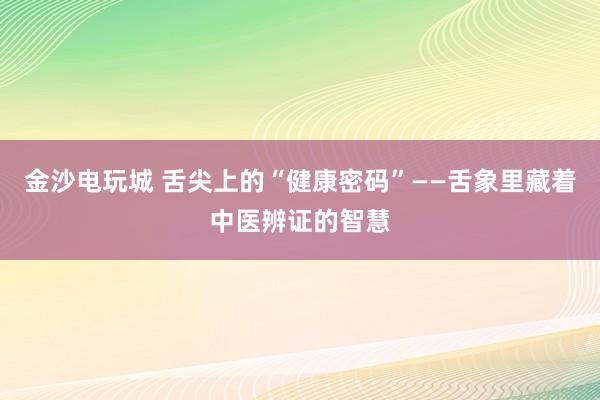 金沙电玩城 舌尖上的“健康密码”——舌象里藏着中医辨证的智慧