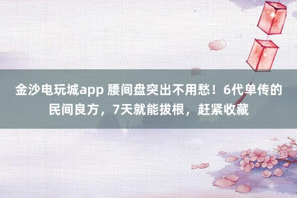 金沙电玩城app 腰间盘突出不用愁！6代单传的民间良方，7天就能拔根，赶紧收藏