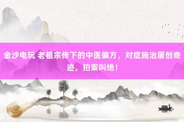 金沙电玩 老祖宗传下的中医偏方，对症施治屡创奇迹，拍案叫绝！