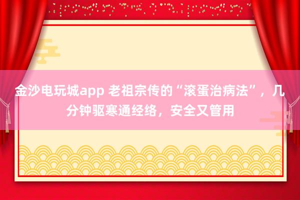 金沙电玩城app 老祖宗传的“滚蛋治病法”，几分钟驱寒通经络，安全又管用