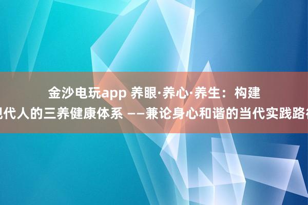 金沙电玩app 养眼·养心·养生:构建现代人的三养健康体系 ——兼论身心和谐的当代实践路径