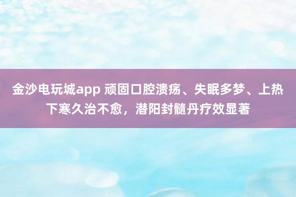金沙电玩城app 顽固口腔溃疡、失眠多梦、上热下寒久治不愈，潜阳封髓丹疗效显著