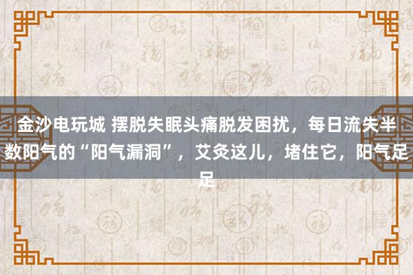 金沙电玩城 摆脱失眠头痛脱发困扰，每日流失半数阳气的“阳气漏洞”，艾灸这儿，堵住它，阳气足