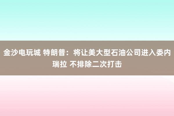金沙电玩城 特朗普：将让美大型石油公司进入委内瑞拉 不排除二次打击