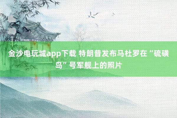 金沙电玩城app下载 特朗普发布马杜罗在“硫磺岛”号军舰上的照片