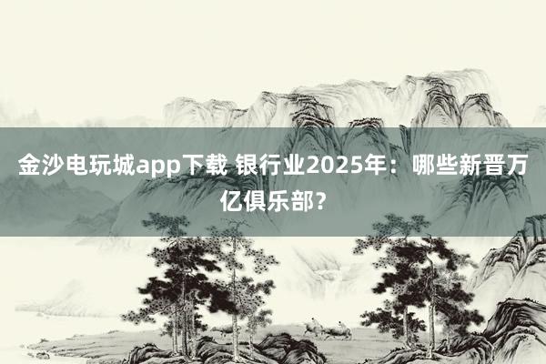 金沙电玩城app下载 银行业2025年：哪些新晋万亿俱乐部？