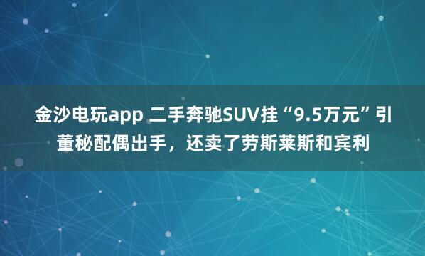 金沙电玩app 二手奔驰SUV挂“9.5万元”引董秘配偶出手，还卖了劳斯莱斯和宾利