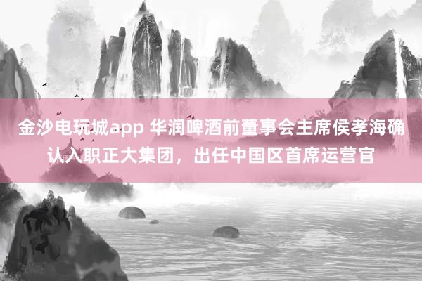 金沙电玩城app 华润啤酒前董事会主席侯孝海确认入职正大集团，出任中国区首席运营官