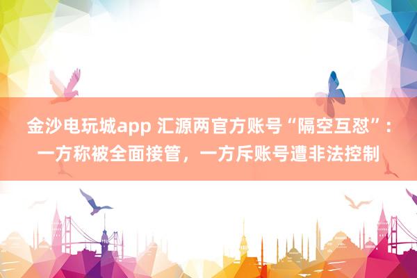 金沙电玩城app 汇源两官方账号“隔空互怼”：一方称被全面接管，一方斥账号遭非法控制