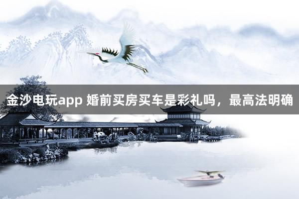 金沙电玩app 婚前买房买车是彩礼吗，最高法明确