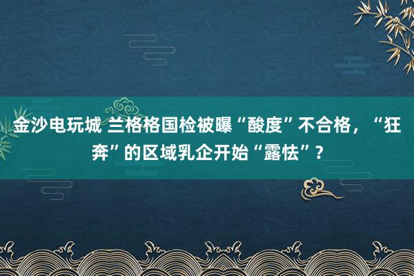 金沙电玩城 兰格格国检被曝“酸度”不合格，“狂奔”的区域乳企开始“露怯”？
