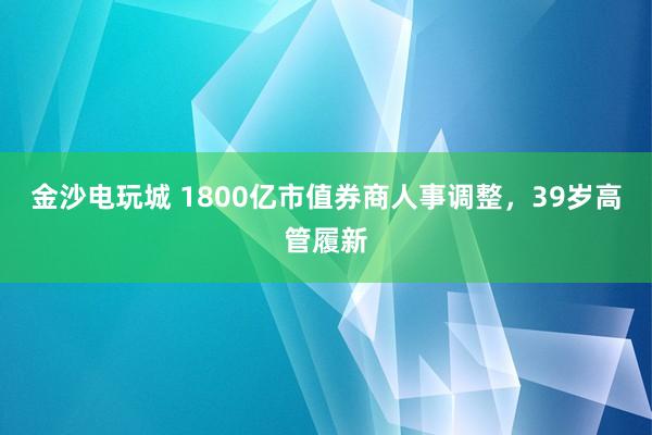 金沙电玩城 1800亿市值券商人事调整，39岁高管履新