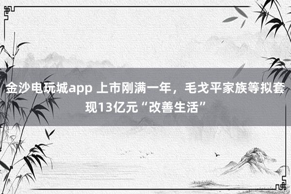 金沙电玩城app 上市刚满一年,毛戈平家族等拟套现13亿元“改善生活”