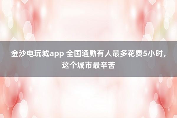 金沙电玩城app 全国通勤有人最多花费5小时，这个城市最辛苦