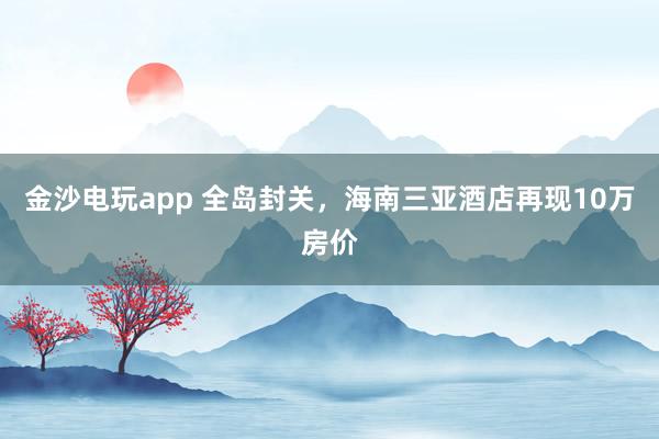 金沙电玩app 全岛封关，海南三亚酒店再现10万房价