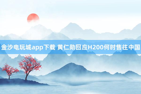 金沙电玩城app下载 黄仁勋回应H200何时售往中国