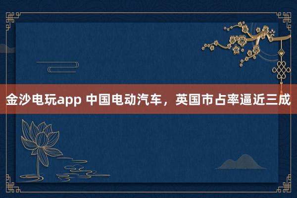 金沙电玩app 中国电动汽车，英国市占率逼近三成