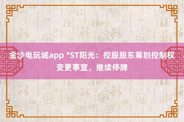 金沙电玩城app *ST阳光：控股股东筹划控制权变更事宜，继续停牌