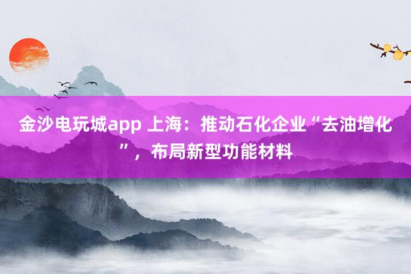 金沙电玩城app 上海：推动石化企业“去油增化”，布局新型功能材料