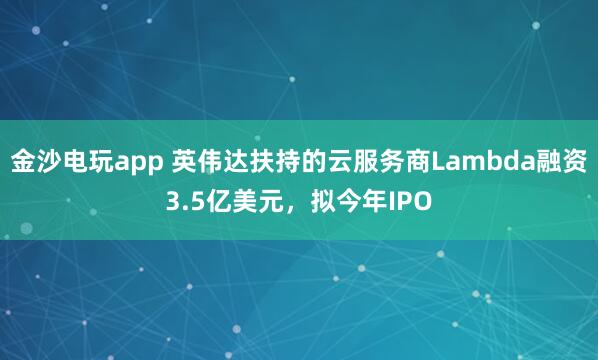 金沙电玩app 英伟达扶持的云服务商Lambda融资3.5亿美元，拟今年IPO