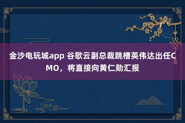 金沙电玩城app 谷歌云副总裁跳槽英伟达出任CMO，将直接向黄仁勋汇报