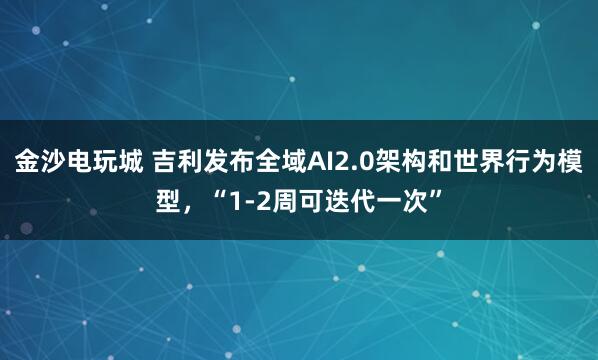 金沙电玩城 吉利发布全域AI2.0架构和世界行为模型，“1-2周可迭代一次”
