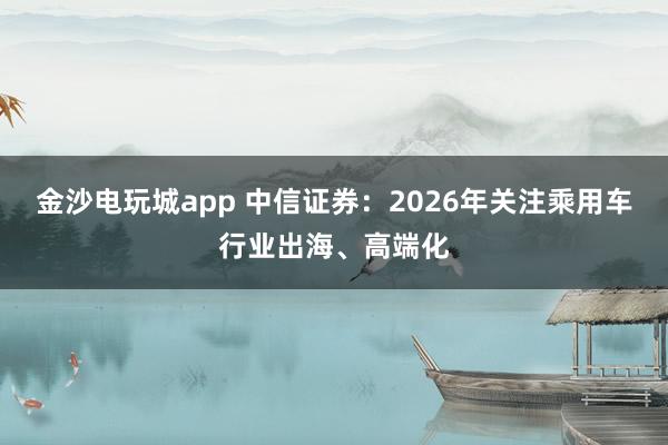 金沙电玩城app 中信证券：2026年关注乘用车行业出海、高端化