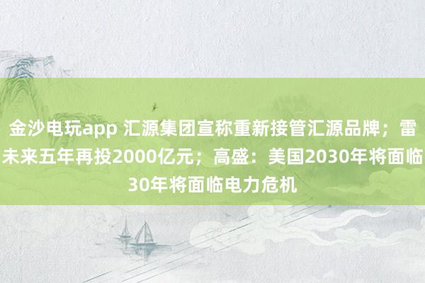 金沙电玩app 汇源集团宣称重新接管汇源品牌；雷军：规划未来五年再投2000亿元；高盛：美国2030年将面临电力危机