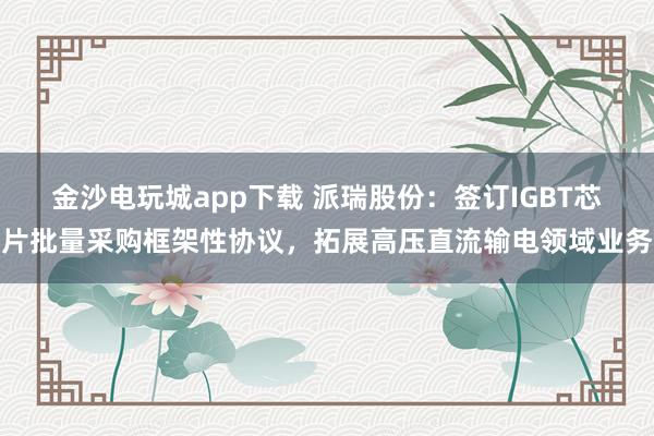金沙电玩城app下载 派瑞股份：签订IGBT芯片批量采购框架性协议，拓展高压直流输电领域业务