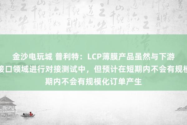 金沙电玩城 普利特：LCP薄膜产品虽然与下游客户在脑机接口领域进行对接测试中，但预计在短期内不会有规模化订单产生
