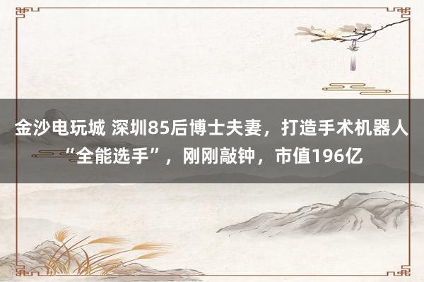 金沙电玩城 深圳85后博士夫妻,打造手术机器人“全能选手”,刚刚敲钟,市值196亿