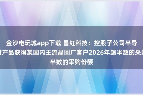 金沙电玩城app下载 昌红科技：控股子公司半导体耗材产品获得某国内主流晶圆厂客户2026年超半数的采购份额