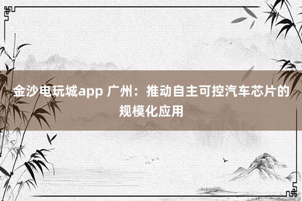 金沙电玩城app 广州：推动自主可控汽车芯片的规模化应用