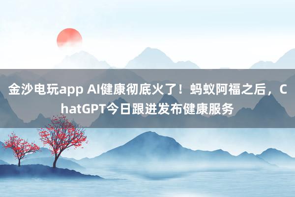金沙电玩app AI健康彻底火了！蚂蚁阿福之后，ChatGPT今日跟进发布健康服务
