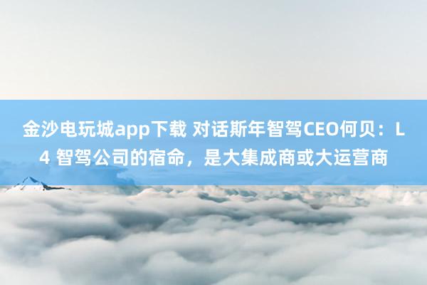 金沙电玩城app下载 对话斯年智驾CEO何贝：L4 智驾公司的宿命，是大集成商或大运营商